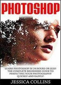 Photoshop: Learn Photoshop In 24 Hours Or Less! The Complete Beginners Guide To Perfecting Your Photography Quickly And Easily!