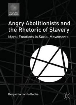 Angry Abolitionists And The Rhetoric Of Slavery: Moral Emotions In Social Movements (cultural Sociology)