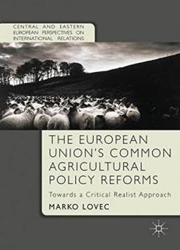 The European Union's Common Agricultural Policy Reforms: Towards A Critical Realist Approach (central And Eastern European Perspectives On International Relations)