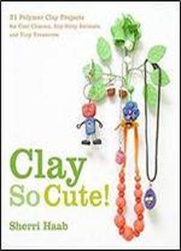 Clay So Cute: 21 Polymer Clay Projects For Cool Charms, Itty-bitty Animals, And Tiny Treasures