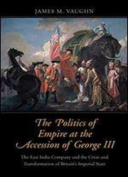 The Politics Of Empire At The Accession Of George Iii: The East India Company And The Crisis And Transformation Of Britain's Imperial State
