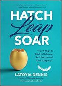 Hatch Leap Soar: Your 3-steps To Total Fulfillment, Real Success And True Happiness