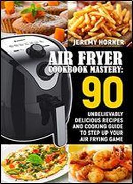 Air Fryer Cookbook Mastery: 90 Unbelievably Delicious Recipes And Cooking Guide To Step Up Your Air Frying Game