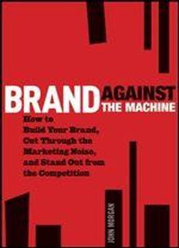 Brand Against The Machine: How To Build Your Brand, Cut Through The Marketing Noise, And Stand Out From The Competition