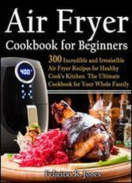 Air Fryer Cookbook For Beginners: 300 Incredible And Irresistible Air Fryer Recipes For Healthy Cook's Kitchen: The Ultimate Cookbook For Your Whole Family