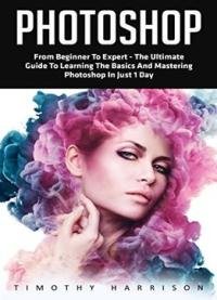Photoshop: From Beginner To Expert – The Ultimate Guide To Learning The Basics And Mastering Photoshop In Just 1 Day