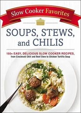 Slow Cooker Favorites Soups, Stews, And Chilis: 150+ Easy, Delicious Slow Cooker Recipes, From Cincinnati Chili And Beef Stew To Chicken Tortilla Soup