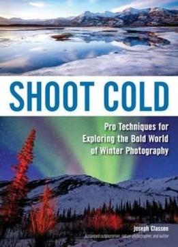 Shoot Cold: Pro Techniques For Exploring The Bold World Of Winter Photography