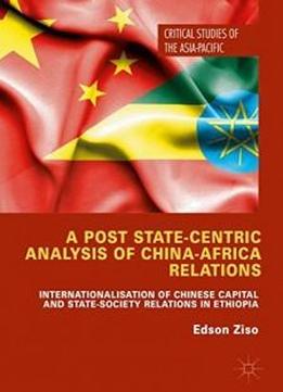 A Post State-centric Analysis Of China-africa Relations: Internationalisation Of Chinese Capital And State-society Relations In Ethiopia (critical Studies Of The Asia-pacific)