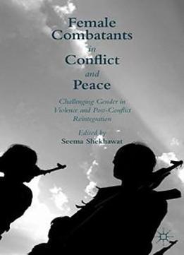 Female Combatants In Conflict And Peace: Challenging Gender In Violence And Post-conflict Reintegration