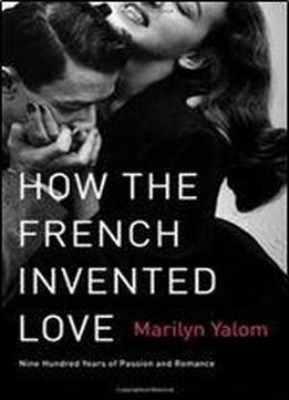 How The French Invented Love: Nine Hundred Years Of Passion And Romance