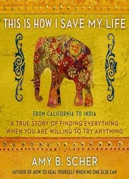This Is How I Save My Life: From California To India, A True Story Of Finding Everything When You Are Willing To Try Anything