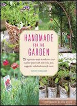 Handmade For The Garden: 75 Ingenious Ways To Enhance Your Outdoor Space With Diy Tools, Pots, Supports, Embellishments, And More