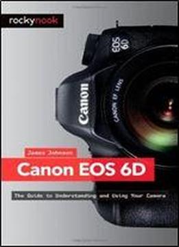 Canon Eos 6d: The Guide To Understanding And Using Your Camera