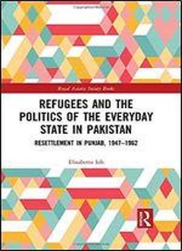 Refugees And The Politics Of The Everyday State In Pakistan: Resettlement In Punjab, 1947-1962