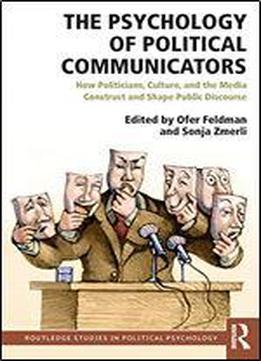 The Psychology Of Political Communicators: How Politicians, Culture, And The Media Construct And Shape Public Discourse