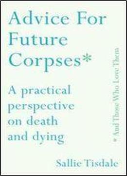 Advice For Future Corpses (and Those Who Love Them): A Practical Perspective On Death And Dying
