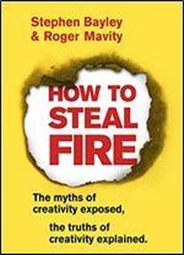 How To Steal Fire: The Myths Of Creativity Exposed, The Truths Of Creativity Explained