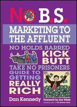 No B.s. Marketing To The Affluent: The No Holds Barred, Kick Butt, Take No Prisoners Guide To Getting Really Rich