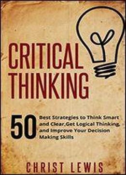 Critical Thinking: 50 Best Strategies To Think Smart And Clear, Get Logical Thinking, And Improve Your Decision Making Skills