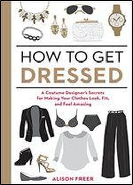 How To Get Dressed: A Costume Designer's Secrets For Making Your Clothes Look, Fit, And Feel Amazing
