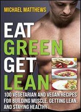 Eat Green Get Lean: 100 Vegetarian And Vegan Recipes For Building Muscle, Getting Lean And Staying Healthy