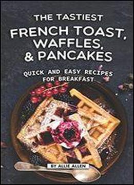 The Tastiest French Toast, Waffles, And Pancakes: Quick And Easy Recipes For Breakfast