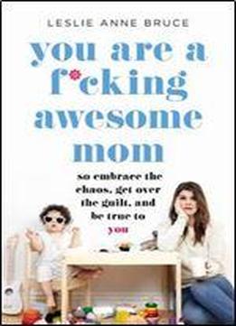 You Are A F-cking Awesome Mom: So Embrace The Chaos, Lose The Guilt, And Stay True To You