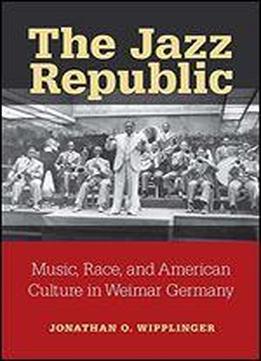 The Jazz Republic: Music, Race, And American Culture In Weimar Germany