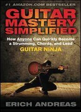 Guitar Mastery Simplified: How Anyone Can Quickly Become A Strumming, Chords, And Lead Guitar Ninja