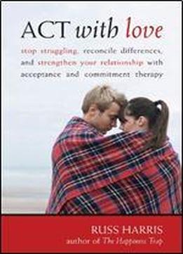 Act With Love: Stop Struggling, Reconcile Differences, And Strengthen Your Relationship With Acceptance And Commitment Therapy