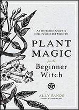 Plant Magic For The Beginner Witch: An Herbalists Guide To Heal, Protect And Manifest