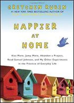 Happier At Home: Kiss More, Jump More, Abandon A Project, Read Samuel Johnson, And My Other Experiments In The Practice Of Everyday Life