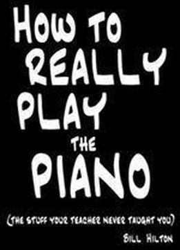 How To Really Play The Piano: The Stuff Your Teacher Never Taught You