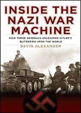 Inside The Nazi War Machine: How Three Generals Unleashed Hitler's Blitzkrieg Upon The World