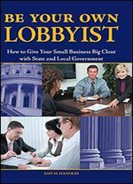Be Your Own Lobbyist: How To Give Your Small Business Big Clout With State And Local Government