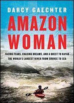 Amazon Woman: Facing Fears, Chasing Dreams, And A Quest To Kayak The World's Largest River From Source To Sea