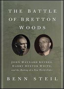 The Battle Of Bretton Woods: John Maynard Keynes, Harry Dexter White, And The Making Of A New World Order