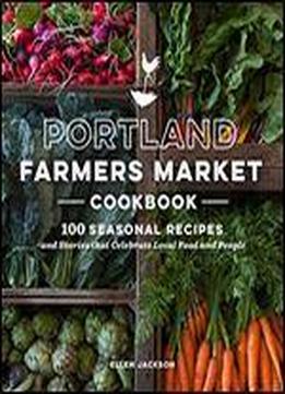 Portland Farmers Market Cookbook: 100 Seasonal Recipes And Stories That Celebrate Local Food And People