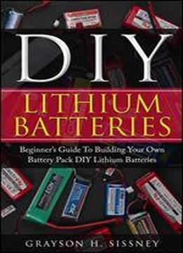 Diy Lithium Batteries: Beginners Guide To Building Your Own Battery Pack