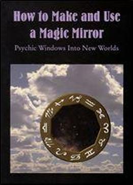 How To Make And Use A Magic Mirror: Psychic Windows Into New Worlds