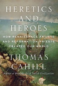 Heretics and Heroes. How Renaissance Artists and Reformation Priests Created Our World by Thomas Cahill