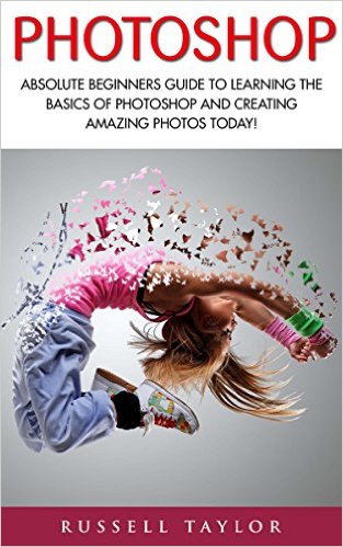 Photoshop: Absolute Beginners Guide To Learning The Basics Of Photoshop And Creating Amazing Photos Today!