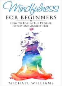 Mindfulness For Beginners: How To Live In The Present, Stress And Anxiety Free