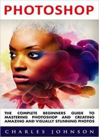 Photoshop: The Complete Beginners Guide To Mastering Photoshop And Creating Amazing And Visually Stunning Photos