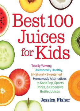 Best 100 Juices For Kids: Totally Yummy, Awesomely Healthy, & Naturally Sweetened Homemade Alternatives To Soda Pop