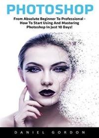 Photoshop: From Absolute Beginner To Professional – How To Start Using And Mastering Photoshop In Just 10 Days!