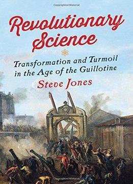 Revolutionary Science: Transformation And Turmoil In The Age Of The Guillotine