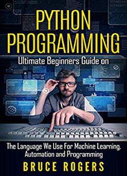 Python Programming: Ultimate Beginners Guide On The Language We Use For Machine Learning, Automation And Programming